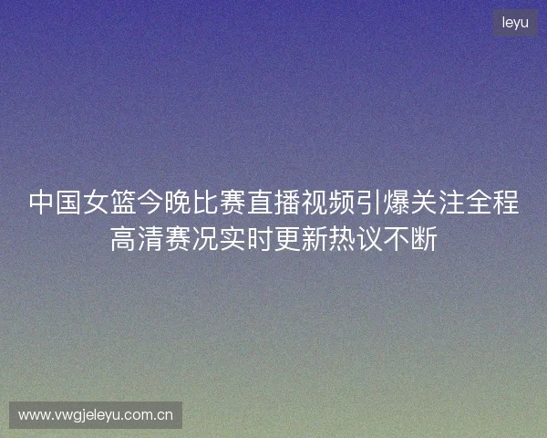 中国女篮今晚比赛直播视频引爆关注全程高清赛况实时更新热议不断