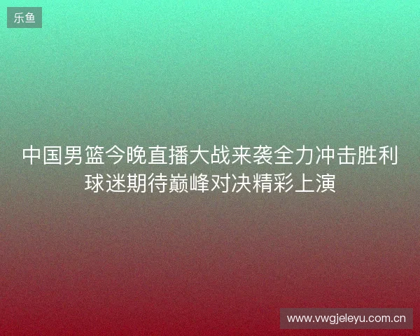 中国男篮今晚直播大战来袭全力冲击胜利球迷期待巅峰对决精彩上演 中国男篮今晚直播大战来袭全力冲击胜利球迷期待巅峰对决精彩上演