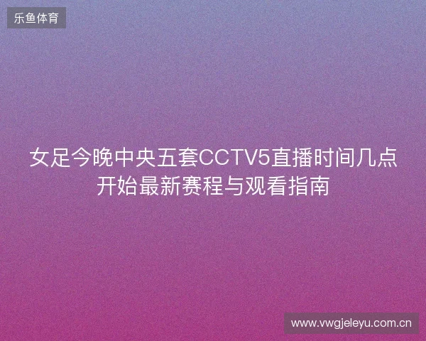 女足今晚中央五套CCTV5直播时间几点开始最新赛程与观看指南 女足今晚中央五套CCTV5直播时间几点开始最新赛程与观看指南