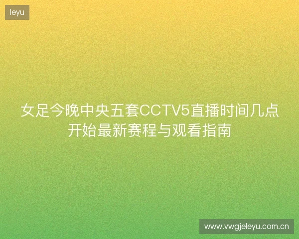 女足今晚中央五套CCTV5直播时间几点开始最新赛程与观看指南