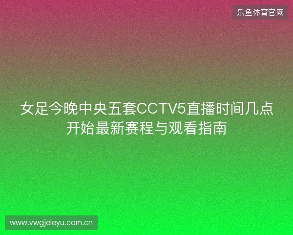 女足今晚中央五套CCTV5直播时间几点开始最新赛程与观看指南