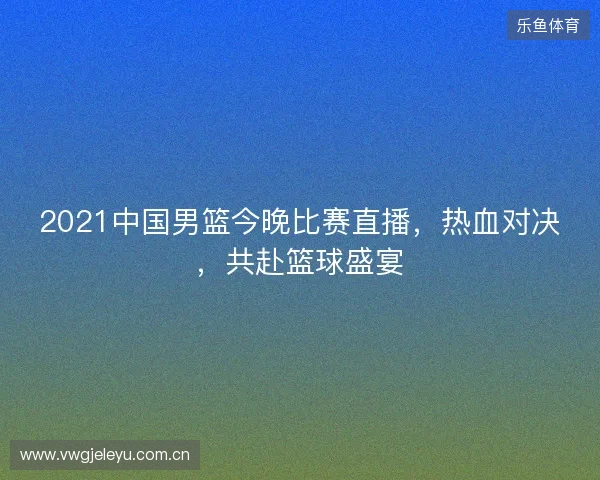 2021中国男篮今晚比赛直播,热血对决,共赴篮球盛宴 2021中国男篮今晚比赛直播,热血对决,共赴篮球盛宴
