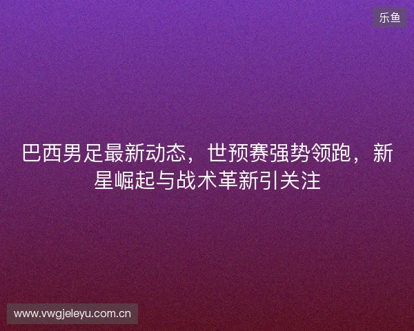 巴西男足最新动态，世预赛强势领跑，新星崛起与战术革新引关注